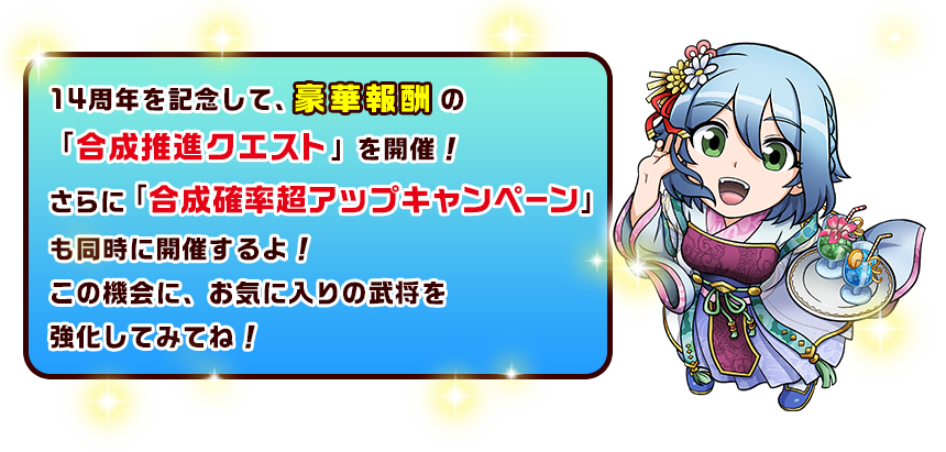 14周年を記念して、豪華報酬の「合成推進クエスト」を開催！さらに「合成確率超アップキャンペーン」も同時に開催するよ！この機会に、お気に入りの武将を強化してみてね！