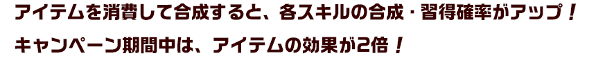 アイテムを消費して合成すると、各スキルの合成・習得確率がアップ！キャンペーン期間中は、アイテムの効果が2倍！